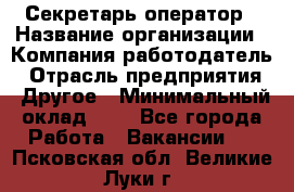 Секретарь-оператор › Название организации ­ Компания-работодатель › Отрасль предприятия ­ Другое › Минимальный оклад ­ 1 - Все города Работа » Вакансии   . Псковская обл.,Великие Луки г.